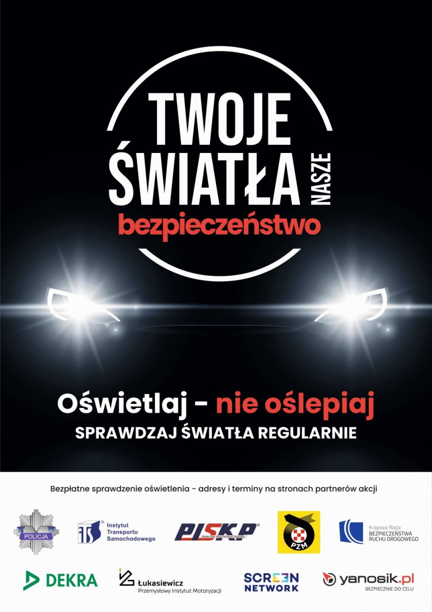 "Twoje światła - Nasze bezpieczeństwo";. W centralnej części plakatu logo z nazwą akcji, a pod nim światła samochodu. Pod światłami tekst "Oświetlaj - nie oślepia" sprawdzaj światła regularnie. W dolnej części plakatu logo Policji, Instytutu Transportu Samochodowego, Polska Izba Stacji Kontroli Pojazdów, Polski Związek Motorowy, Krajowa Rada Bezpieczeństwa Ruchu Drogowego, firma DEKRA Polska Sp. z o.o., Sieć Badawcza Łukasiewicz - Przemysłowy Instytut Motoryzacji, firma Screen Network S.A. oraz Yanosik."