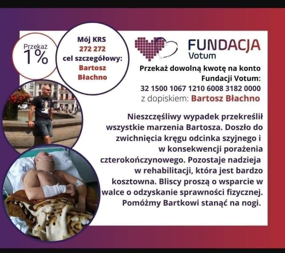 Fundacja VOTUM Przekaż 1% podatku Mój KRS 272 272 cel szczegółowy Bartosz Błachno. Przekaż dowolną kwotę na konto fundacji VOTUM 32 1500 1067 1210 6008 3182 0000 z dopiskiem Bartosz Błachno. Nieszczęśliwy wypadek przekreślił wszystkie marzenia Bartosza. Doszło do zwichnięcia kręgu odcinka szyjnego i w konsekwencji porażenia czterokończynowego. Pozostaje nadzieja w rehabilitacji, która jest bardzo kosztowna. Bliscy proszą o wsparcie w walce o odzyskanie sprawności fizycznej. Pomóżmy Bartkowi stanąć na nogi