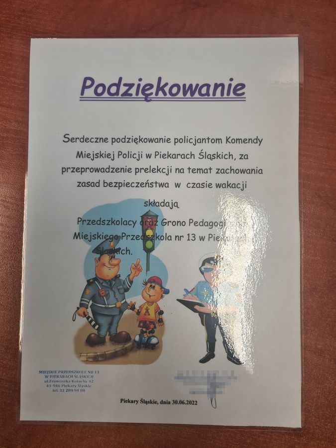 Podziękowanie Serdeczne podziękowanie policjantom Komendy Miejskiej Policji w Piekarach Śląskich, za przeprowadzenie prelekcji na temat zachowania zasad bezpieczeństwa w czasie wakacji składają Przedszkolacy oraz Grono Pedagogiczne Miejskiego Przedszkola numer 13 w Piekarach Śląskich