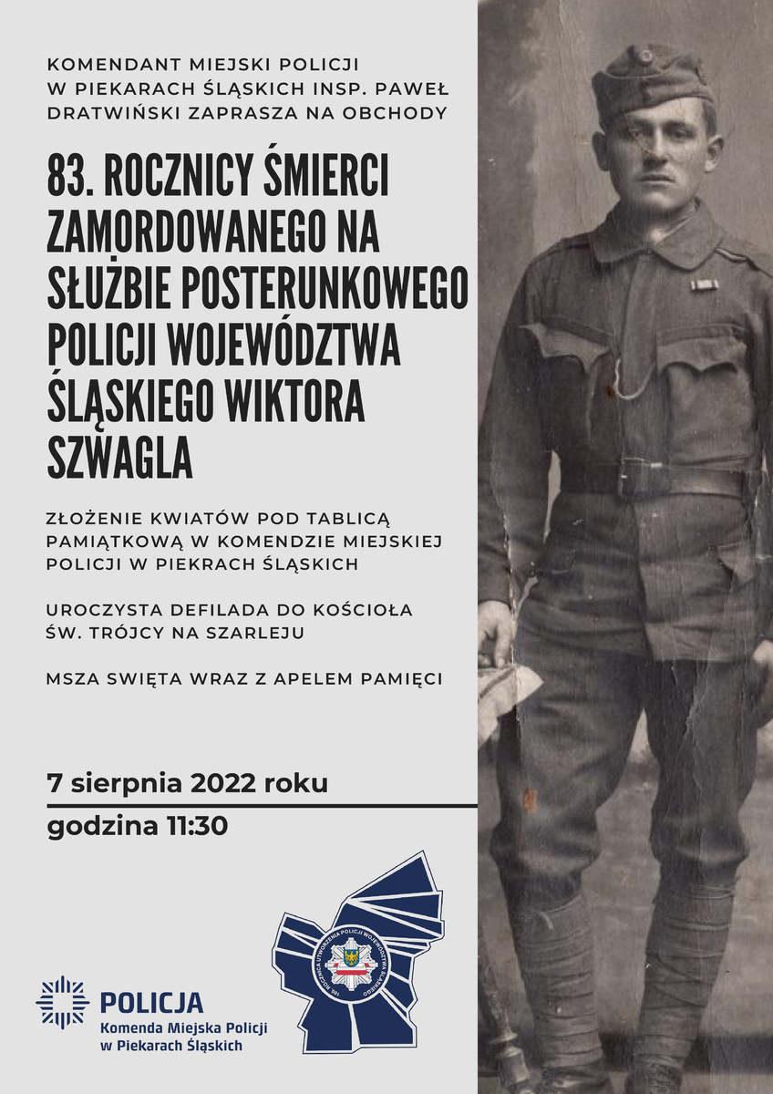 Plakat: Komendant Miejski Policji w Piekarach Śląskich inspektor Paweł Dratwiński zaprasza na obchody 83. Rocznicy Śmierci zamordowanego na służbie posterunkowego Policji Województwa Śląskiego Wiktora Szwagla: Złożenie kwiatów pod tablicą pamiątkową w Komendzie Miejskiej Policji w Piekarach Śląskich, Uroczysta defilada do kościoła św. Trójcy na Szarleju, Msza Święta wraz z apelem pamięci. 7 sierpnia 2022 godz. 11:30. Na dole logo Komendy Miejskiej Policji w Piekarach Śląskich oraz 100. rocznicy utworzenia Policji województwa Śląskiego 