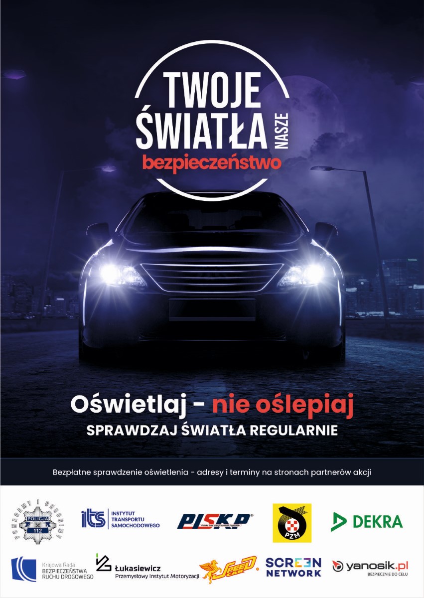 Plakat „Twoje Światła – Nasze Bezpieczeństwo”.  Plakat w formie prostokąta w pionie. Na ciemno granatowym tle świecące przednie reflektory pojazdu, nad nimi napis „Twoje światła nasze bezpieczeństwo”. Poniżej napis „Oświetlaj – nie oślepiaj, sprawdzaj światła regularnie”. Niżej napis: Bezpłatne sprawdzenie oświetlenia – adresy i terminy na stronach partnerów akcji. Na białym pasku na samym dole plakatu znajdują się logotypy organizatorów kampanii: Policji, Instytutu Transportu Samochodowego, Polskiej Izby Stacji Kontroli Pojazdów, Polskiego Związku Motorowego, Firmy Dekra, Krajowej Rady Bezpieczeństwa Ruchu Drogowego, Sieci Badawczej Łukasiewicz – Przemysłowego Instytutu Motoryzacji, firmy Speed Car, firmy Screen Network S.A., firmy Neptis S.A. – operatora komunikatora Yanosik.