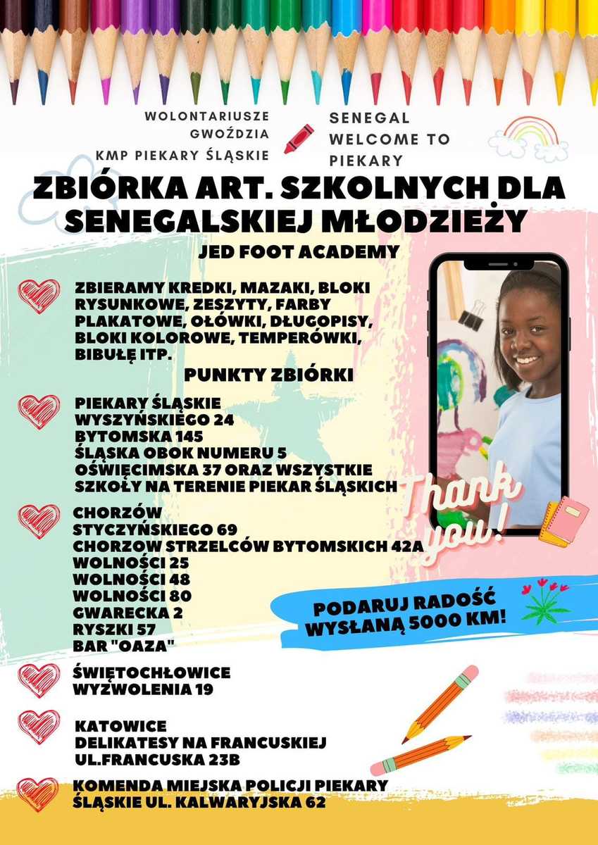 Plakat informujący o zbiórce artykułów szkolnych dla dzieci z Senegalu. Zbieramy ( kredki, mazaki, bloki rysunkowe, zeszyty, farny plakatowe, ołówki, długopisy, bloki kolorowe, temperówki, bibule)  Lista punktów gdzie można przynosić artykuły:  -Piekary Śląskie: ulica Wyszyńskiego 24, ulica Bytomska 145, ulica Śląska obok numeru 5 , ulica Oświęcimska 37 oraz placówki oświatowe na terenie Piekar Śląskich, Chorzów: ulica Styczyńskiego 69, ulica Strzelców Bytomskich 42A, ulica Wolności 25, 48, 80, ulica Gwarecka 2, ulica Ryszki 2, Bar „Oaza”-Park Śląski, - Świętochłowice ulica Wyzwolenia 19, Katowice ulica Francuska19- Delikatesy, -Komenda Miejska Policji w Piekarach Śląskich ulica Kalwaryjska 62.