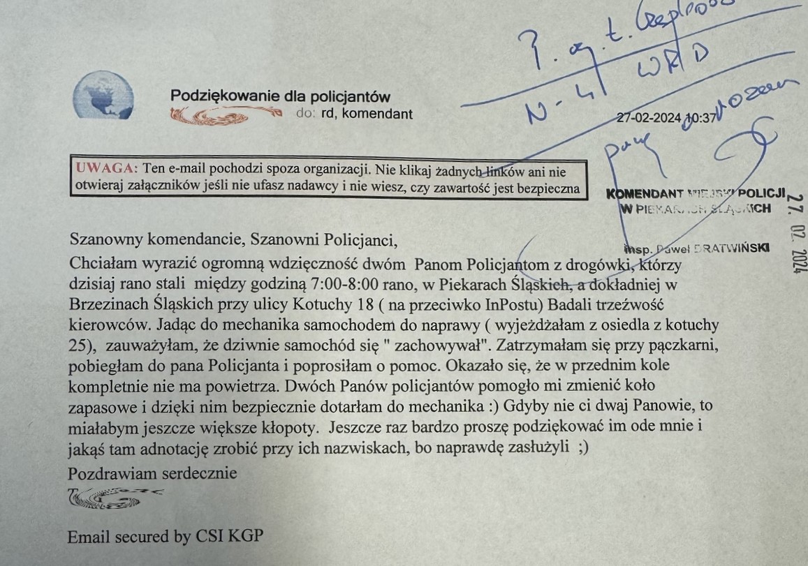 Szanowny Panie Komendancie, Szanowni Policjanci. Chciałam wyrazić ogromną wdzięczność dwóm Panom Policjantom  z drogówki, którzy dzisiaj rano stali między godziną 7.00-8.00 rano w Piekarach Śląskich, a dokładniej w Brzezinach Śląskich przy ulicy Kotuchy 18 (na przeciwko InPostu) Badali trzeźwość kierowców. Jadąc do mechanika samochodem do naprawy (wyjeżdżałam z osiedla z kotuchy 25), zauważyłam, że dziwnie samochód się "zachowywał". Zatrzymałam się przy pączkarni, pobiegłam do pana Policjanta i poprosiłam o pomoc. Okazało się, że w przednim kole kompletnie nie ma powietrza. Dwóch Panów policjantów pomogło mi zmienić koło zapasowe i dzięki nim bezpiecznie dotarłam do mechanika:) Gdyby nie ci dwaj Panowie, to miałabym jeszcze większe kłopoty. Jeszcze raz bardzo proszę podziękować im ode mnie i jakąś tam adnotację zrobić przy ich nazwiskach, bo naprawdę zasłużyli;) pozdrawiam serdecznie.