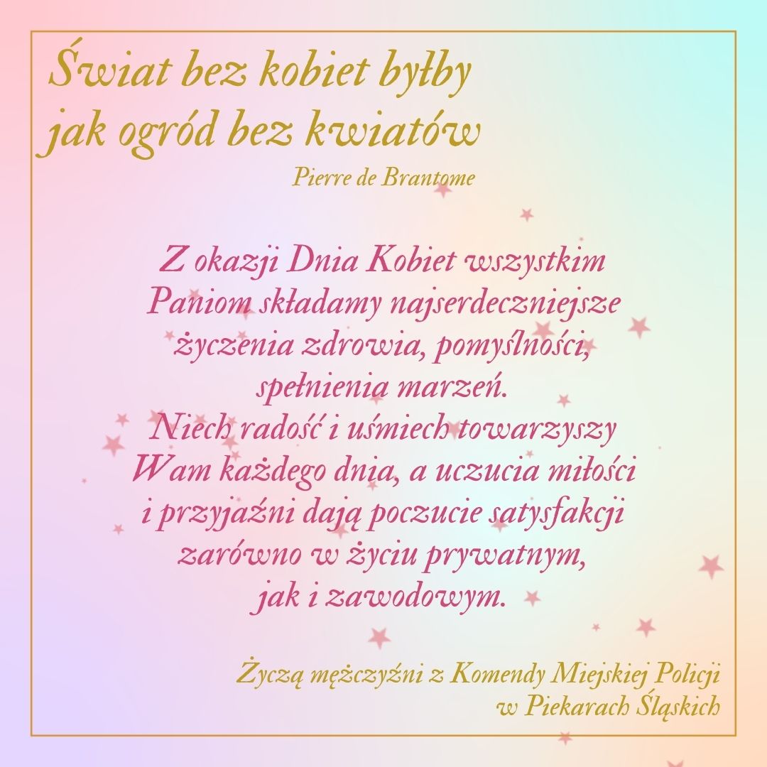 karta z życzeniami: Świat bez kobiet byłby jak ogród bez kwiatów- Pierre de Brantome, Z okazji Dnia Kobiet wszystkim Paniom składam najserdeczniejsze życzenia zdrowia, pomyślności, spełnienia marzeń. Niech radość i uśmiech towarzyszy Wam każdego dnia, a uczucia miłości i przyjaźni dają poczucie satysfakcji zarówno w życiu prywatnym, jak i zawodowym. Życzą mężczyźni z Komendy Miejskiej Policji w Piekarach Śląskich.