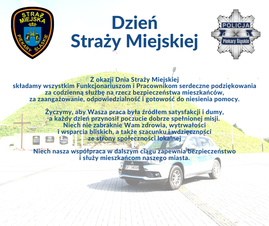 Z okazji Dnia Straży Miejskiej w Piekarach Śląskich składam wszystkim Funkcjonariuszom i Pracownikom serdeczne podziękowania za codzienną służbę na rzecz bezpieczeństwa mieszkańców, za zaangażowanie, odpowiedzialność i gotowość do niesienia pomocy.  Życzę, aby Wasza praca była źródłem satysfakcji i dumy, a każdy dzień przynosił poczucie dobrze spełnionej misji. Niech nie zabraknie Wam zdrowia, wytrwałości i wsparcia bliskich, a także szacunku i wdzięczności ze strony społeczności lokalnej. Niech nasza współpraca w dalszym ciągu zapewnia bezpieczeństwo i służy mieszkańcom naszego miasta.