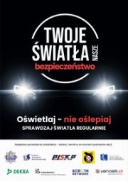 plakat akcji &quot;Twoje światła - Nasze bezpieczeństwo&quot;. W centralnej części plakatu logo z nazwą akcji, a pod nim światła samochodu. Pod światłami tekst &quot;Oświetlaj - nie oślepiaj&quot;; sprawdzaj światła regularnie. W dolnej części plakatu logo Policji, Instytutu Transportu Samochodowego, Polska Izba Stacji Kontroli Pojazdów, Polski Związek Motorowy, Krajowa Rada Bezpieczeństwa Ruchu Drogowego, firma DEKRA Polska Sp. z o.o., Sieć Badawcza Łukasiewicz - Przemysłowy Instytut Motoryzacji, firma Screen Network S.A. oraz Yanosik.