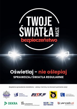 &quot;Twoje światła - Nasze bezpieczeństwo&quot;;. W centralnej części plakatu logo z nazwą akcji, a pod nim światła samochodu. Pod światłami tekst &quot;Oświetlaj - nie oślepia&quot; sprawdzaj światła regularnie. W dolnej części plakatu logo Policji, Instytutu Transportu Samochodowego, Polska Izba Stacji Kontroli Pojazdów, Polski Związek Motorowy, Krajowa Rada Bezpieczeństwa Ruchu Drogowego, firma DEKRA Polska Sp. z o.o., Sieć Badawcza Łukasiewicz - Przemysłowy Instytut Motoryzacji, firma Screen Network S.A. oraz Yanosik.&quot;