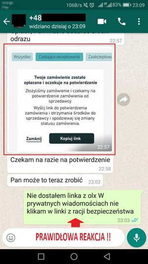 Korespondencja w elektronicznej wiadomości oszusta próbującego dokonać zakupu.
Oszust: Wysyła link z informacją, że zamówienie zostało opłacone i oczekuje na kliknięcie w wysłany przez niego link
Oszust: Czekam na razie na potwierdzenie
Oszust: Pan może to teraz zrobić
Sprzedawca: Nie dostałem linka z olx W prywatnych wiadomościach nie klikam w linki z racji bezpieczeństwa